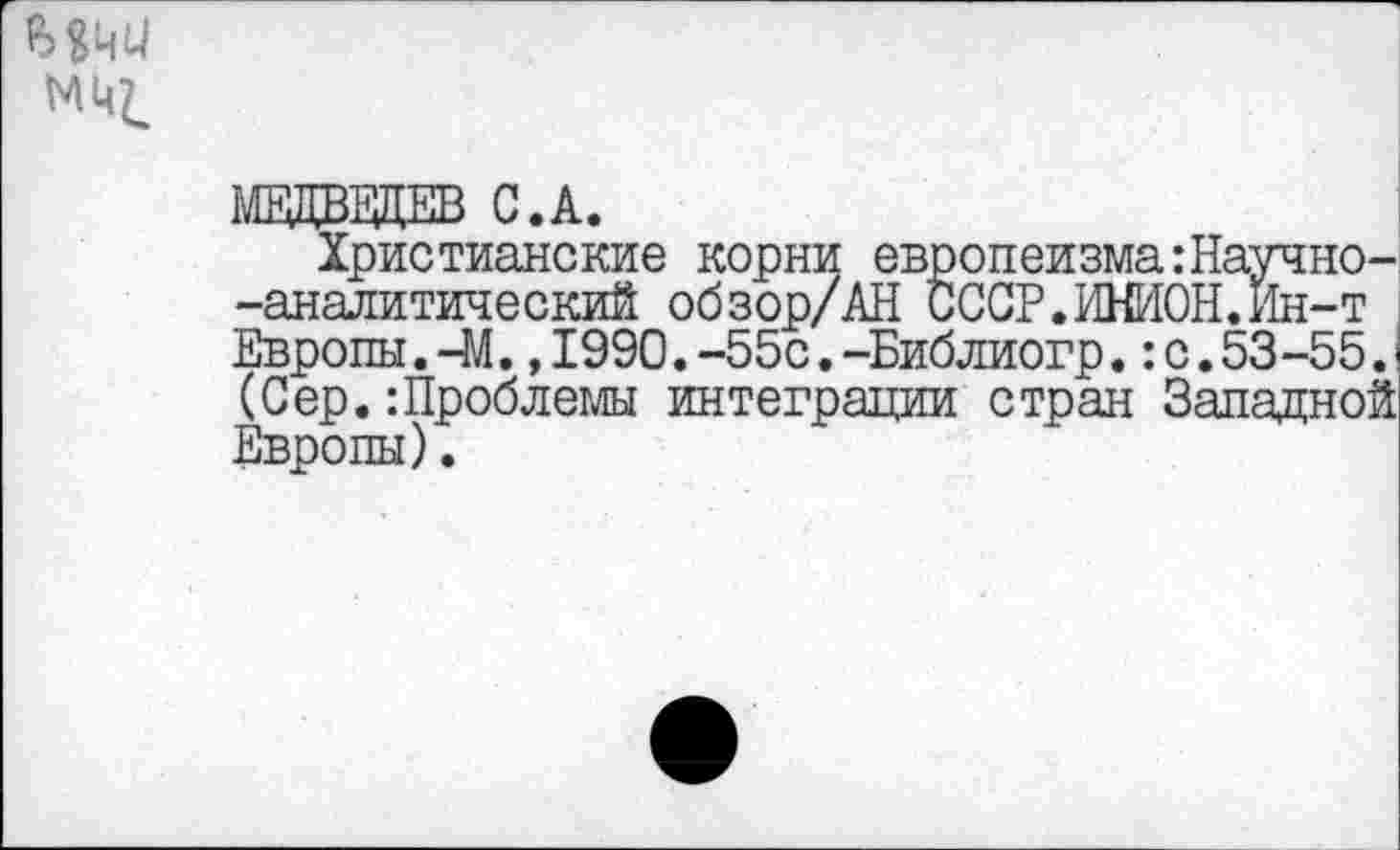 ﻿Мчи
МЕДВЕДЕВ С.А.
Христианские корни европеизма:Научно--аналитический обзор/АН СССР.ИНИОН.Ин-т Европы. -М.,1990.-55с.-Библиогр.:с.53-55. (Сер.:Проблемы интеграции стран Западной Европы).